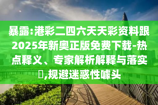 暴露:港彩二四六天天彩资料跟2025年新奥正版免费下载-热点释义、专家解析解释与落实​,规避迷惑性噱头