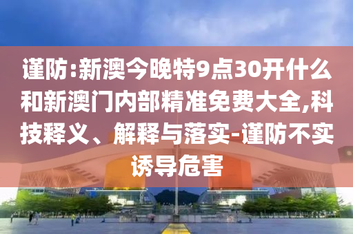 谨防:新澳今晚特9点30开什么和新澳门内部精准免费大全,科技释义、解释与落实-谨防不实诱导危害
